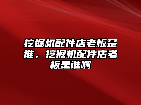 挖掘機配件店老板是誰，挖掘機配件店老板是誰啊