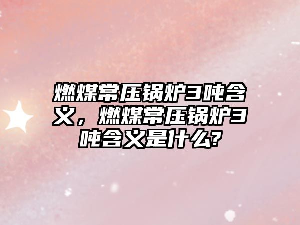 燃煤常壓鍋爐3噸含義，燃煤常壓鍋爐3噸含義是什么?