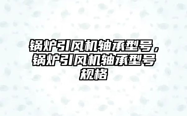 鍋爐引風(fēng)機軸承型號，鍋爐引風(fēng)機軸承型號規(guī)格