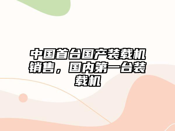 中國(guó)首臺(tái)國(guó)產(chǎn)裝載機(jī)銷售，國(guó)內(nèi)第一臺(tái)裝載機(jī)