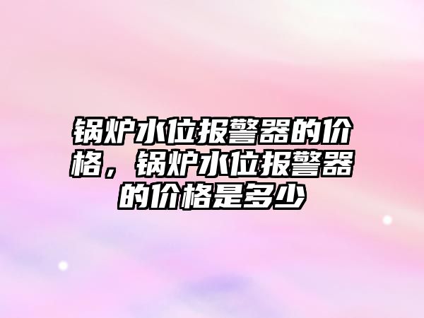 鍋爐水位報警器的價格，鍋爐水位報警器的價格是多少