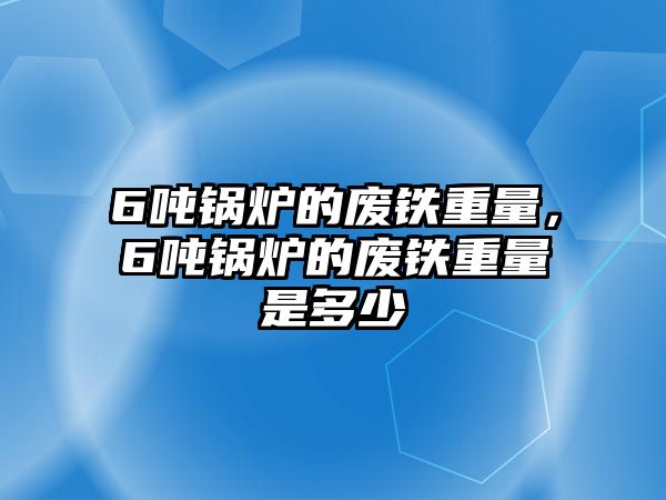 6噸鍋爐的廢鐵重量，6噸鍋爐的廢鐵重量是多少