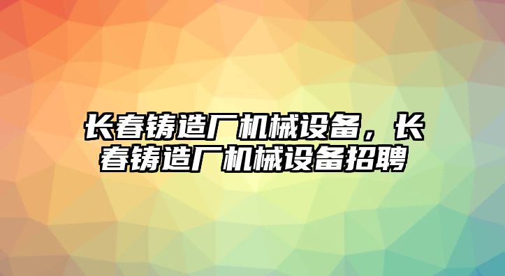 長春鑄造廠機械設(shè)備，長春鑄造廠機械設(shè)備招聘