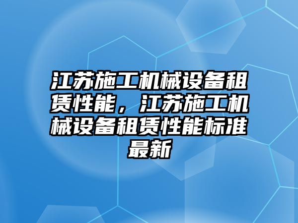 江蘇施工機械設(shè)備租賃性能，江蘇施工機械設(shè)備租賃性能標(biāo)準(zhǔn)最新