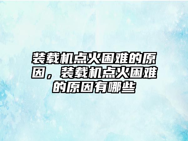 裝載機(jī)點(diǎn)火困難的原因，裝載機(jī)點(diǎn)火困難的原因有哪些