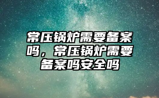 常壓鍋爐需要備案嗎，常壓鍋爐需要備案嗎安全嗎