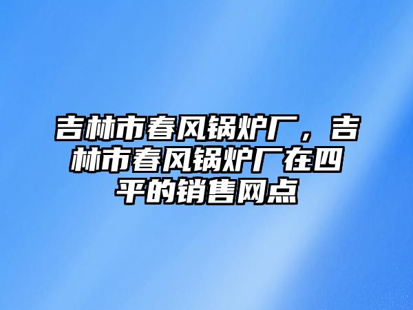 吉林市春風(fēng)鍋爐廠，吉林市春風(fēng)鍋爐廠在四平的銷售網(wǎng)點(diǎn)