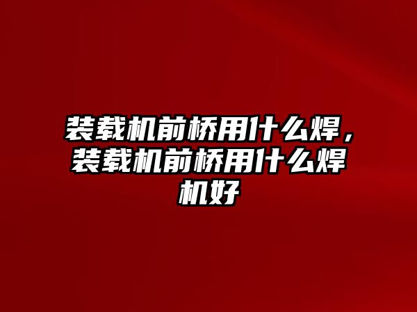 裝載機(jī)前橋用什么焊，裝載機(jī)前橋用什么焊機(jī)好