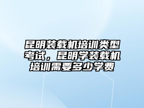 昆明裝載機培訓(xùn)類型考試，昆明學裝載機培訓(xùn)需要多少學費