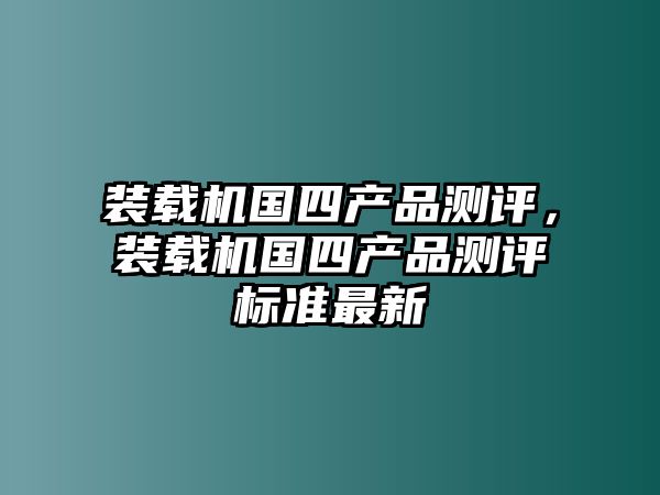 裝載機(jī)國四產(chǎn)品測(cè)評(píng)，裝載機(jī)國四產(chǎn)品測(cè)評(píng)標(biāo)準(zhǔn)最新