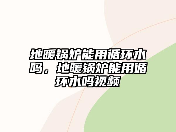 地暖鍋爐能用循環(huán)水嗎，地暖鍋爐能用循環(huán)水嗎視頻