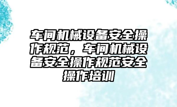 車間機械設(shè)備安全操作規(guī)范，車間機械設(shè)備安全操作規(guī)范安全操作培訓(xùn)