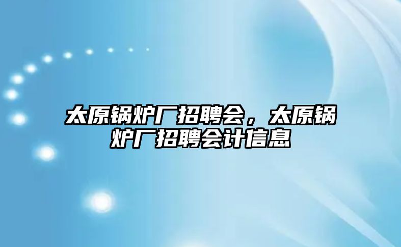 太原鍋爐廠招聘會，太原鍋爐廠招聘會計信息