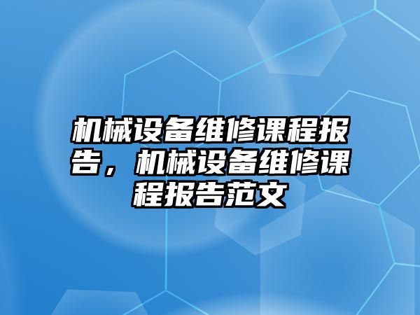 機(jī)械設(shè)備維修課程報(bào)告，機(jī)械設(shè)備維修課程報(bào)告范文