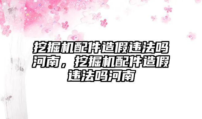 挖掘機配件造假違法嗎河南，挖掘機配件造假違法嗎河南