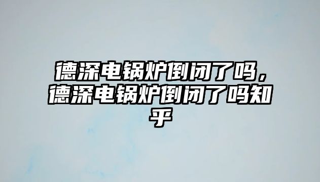 德深電鍋爐倒閉了嗎，德深電鍋爐倒閉了嗎知乎