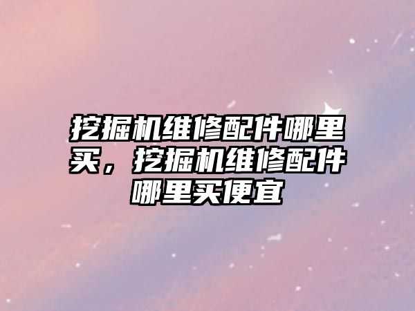 挖掘機維修配件哪里買，挖掘機維修配件哪里買便宜