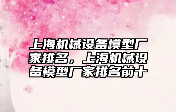 上海機械設備模型廠家排名，上海機械設備模型廠家排名前十