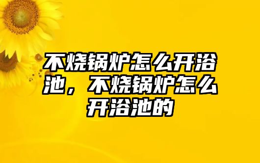 不燒鍋爐怎么開浴池，不燒鍋爐怎么開浴池的