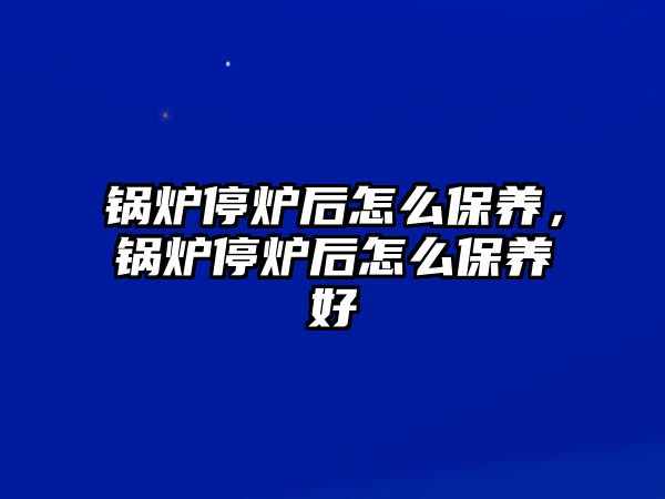 鍋爐停爐后怎么保養(yǎng)，鍋爐停爐后怎么保養(yǎng)好