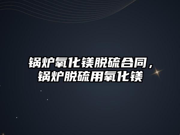 鍋爐氧化鎂脫硫合同，鍋爐脫硫用氧化鎂