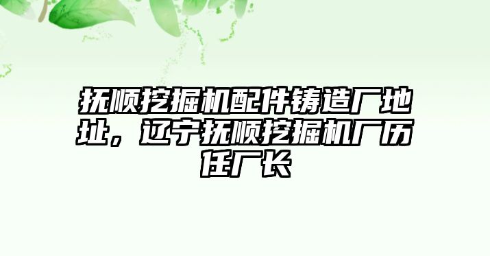 撫順挖掘機(jī)配件鑄造廠地址，遼寧撫順挖掘機(jī)廠歷任廠長(zhǎng)