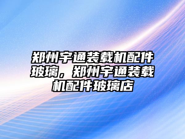 鄭州宇通裝載機配件玻璃，鄭州宇通裝載機配件玻璃店