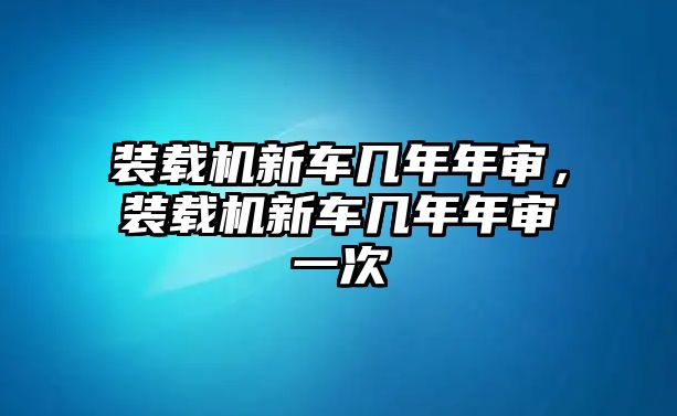 裝載機新車幾年年審，裝載機新車幾年年審一次