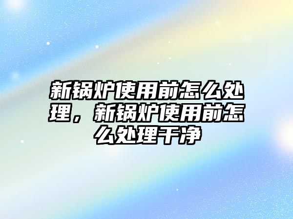 新鍋爐使用前怎么處理，新鍋爐使用前怎么處理干凈