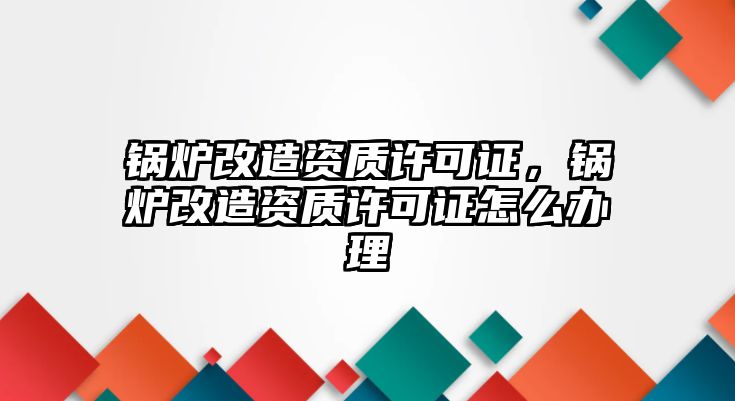 鍋爐改造資質(zhì)許可證，鍋爐改造資質(zhì)許可證怎么辦理