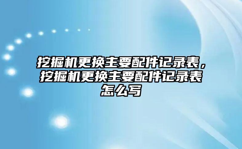 挖掘機(jī)更換主要配件記錄表，挖掘機(jī)更換主要配件記錄表怎么寫