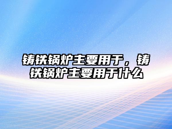 鑄鐵鍋爐主要用于，鑄鐵鍋爐主要用于什么