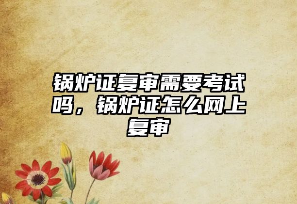 鍋爐證復(fù)審需要考試嗎，鍋爐證怎么網(wǎng)上復(fù)審