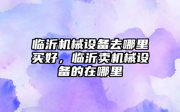 臨沂機械設(shè)備去哪里買好，臨沂賣機械設(shè)備的在哪里