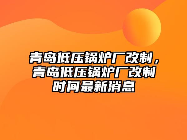 青島低壓鍋爐廠改制，青島低壓鍋爐廠改制時間最新消息