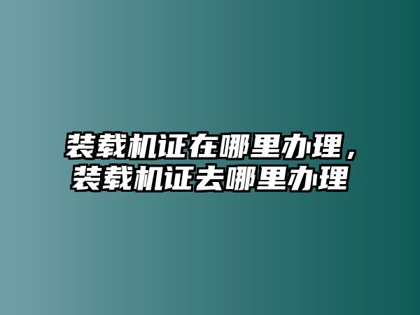 裝載機(jī)證在哪里辦理，裝載機(jī)證去哪里辦理