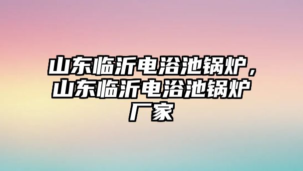 山東臨沂電浴池鍋爐，山東臨沂電浴池鍋爐廠家