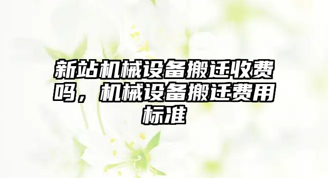 新站機械設(shè)備搬遷收費嗎，機械設(shè)備搬遷費用標(biāo)準(zhǔn)