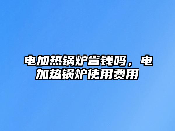 電加熱鍋爐省錢嗎，電加熱鍋爐使用費(fèi)用