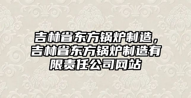 吉林省東方鍋爐制造，吉林省東方鍋爐制造有限責任公司網(wǎng)站