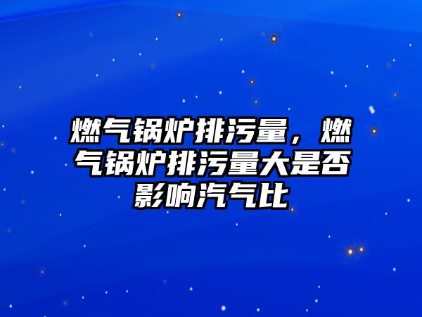 燃?xì)忮仩t排污量，燃?xì)忮仩t排污量大是否影響汽氣比