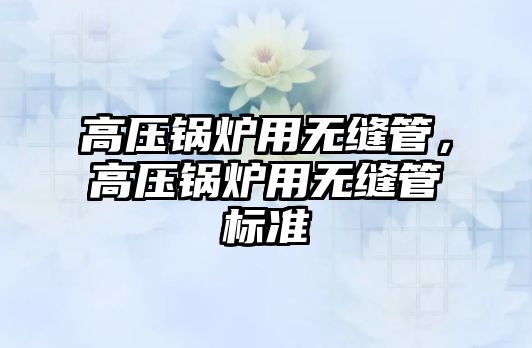 高壓鍋爐用無縫管，高壓鍋爐用無縫管標(biāo)準(zhǔn)