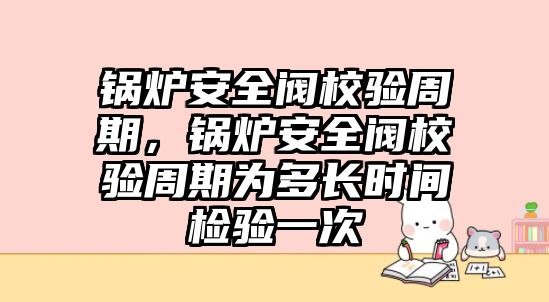 鍋爐安全閥校驗周期，鍋爐安全閥校驗周期為多長時間檢驗一次