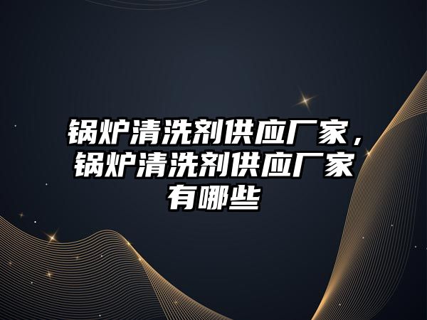 鍋爐清洗劑供應廠家，鍋爐清洗劑供應廠家有哪些