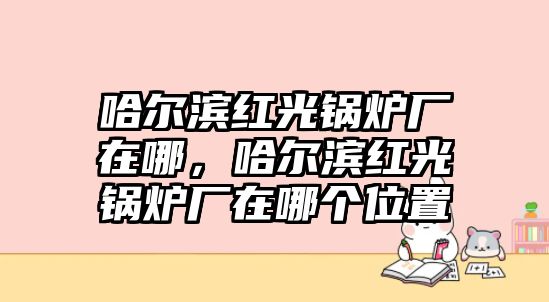 哈爾濱紅光鍋爐廠在哪，哈爾濱紅光鍋爐廠在哪個位置