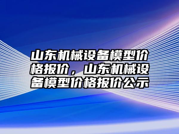 山東機械設(shè)備模型價格報價，山東機械設(shè)備模型價格報價公示