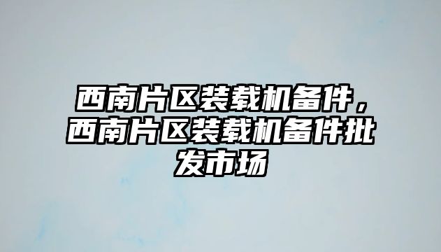 西南片區(qū)裝載機備件，西南片區(qū)裝載機備件批發(fā)市場