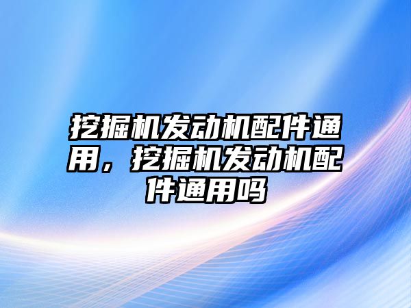 挖掘機(jī)發(fā)動(dòng)機(jī)配件通用，挖掘機(jī)發(fā)動(dòng)機(jī)配件通用嗎