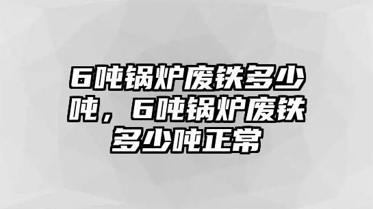 6噸鍋爐廢鐵多少噸，6噸鍋爐廢鐵多少噸正常