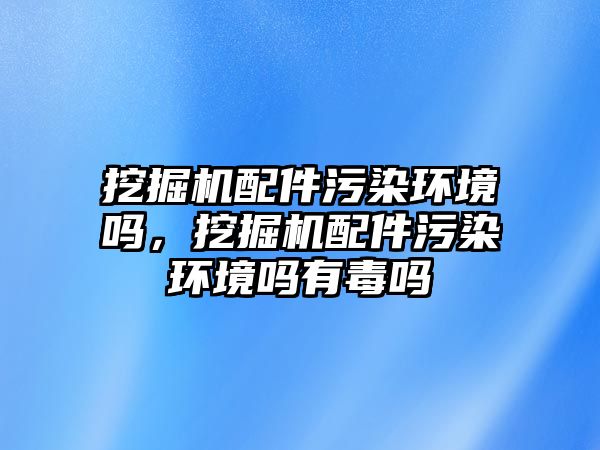 挖掘機配件污染環(huán)境嗎，挖掘機配件污染環(huán)境嗎有毒嗎